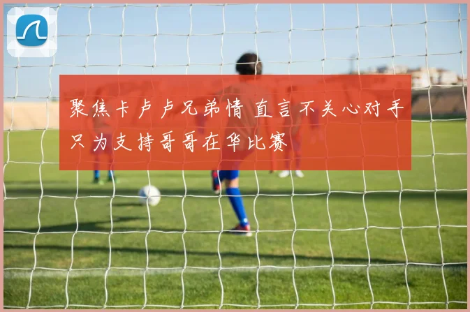 聚焦卡卢卢兄弟情 直言不关心对手只为支持哥哥在华比赛