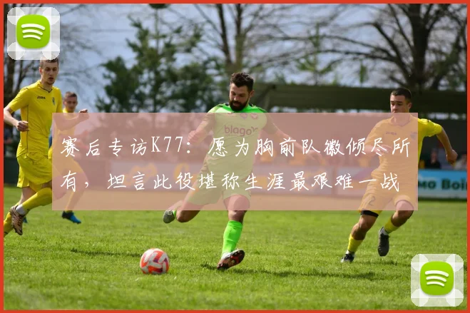 赛后专访K77：愿为胸前队徽倾尽所有，坦言此役堪称生涯最艰难一战