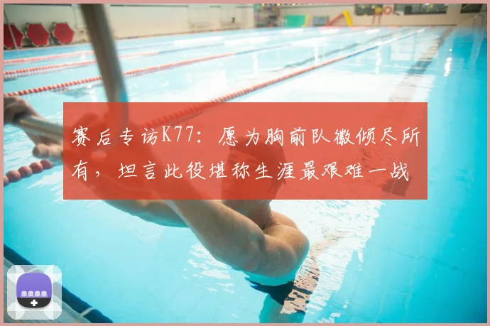 赛后专访K77：愿为胸前队徽倾尽所有，坦言此役堪称生涯最艰难一战