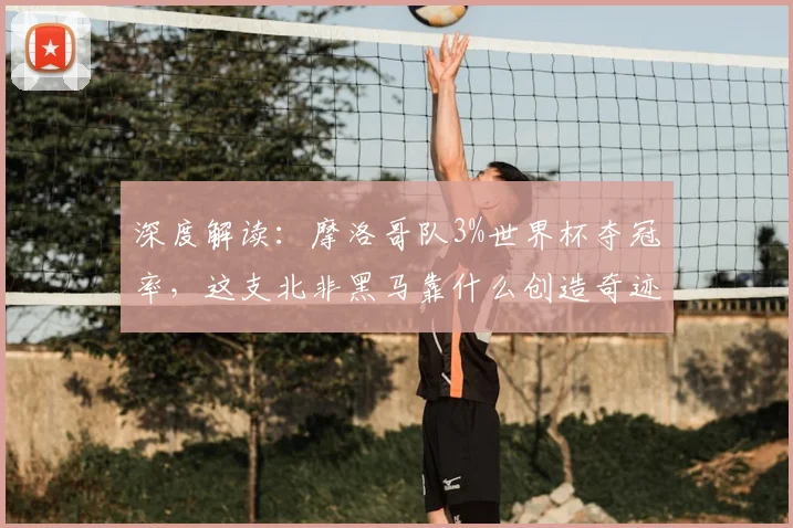 深度解读:摩洛哥队3%世界杯夺冠率,这支北非黑马靠什么创造奇迹?