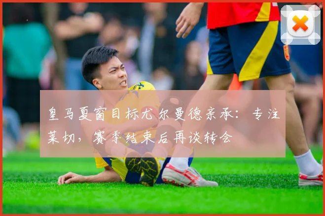 皇马夏窗目标尤尔曼德亲承：专注莱切，赛季结束后再谈转会