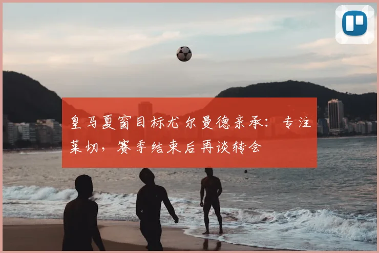 皇马夏窗目标尤尔曼德亲承:专注莱切,赛季结束后再谈转会