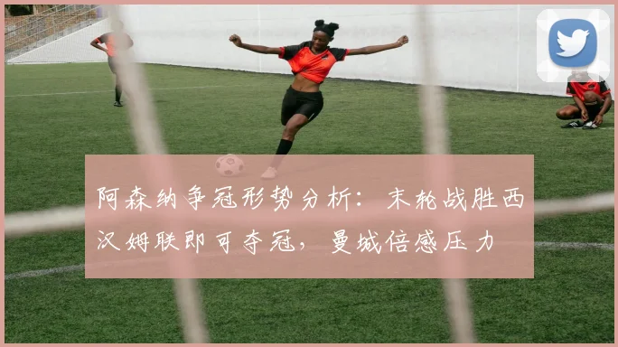 阿森纳争冠形势分析：末轮战胜西汉姆联即可夺冠，曼城倍感压力