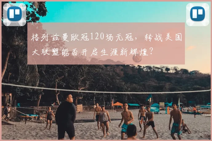 格列兹曼欧冠120场无冠,转战美国大联盟能否开启生涯新辉煌?