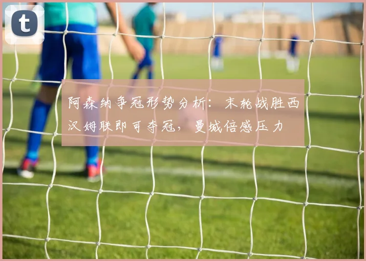 阿森纳争冠形势分析：末轮战胜西汉姆联即可夺冠，曼城倍感压力