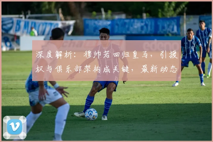 深度解析：穆帅若回归皇马，引援权与俱乐部架构成关键，最新动态一览