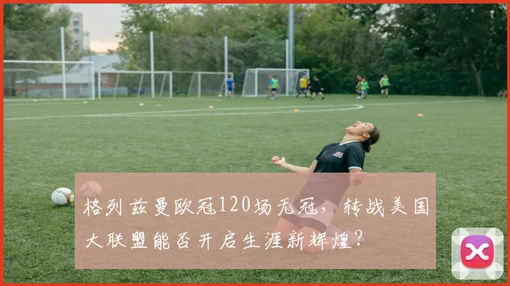 格列兹曼欧冠120场无冠，转战美国大联盟能否开启生涯新辉煌？