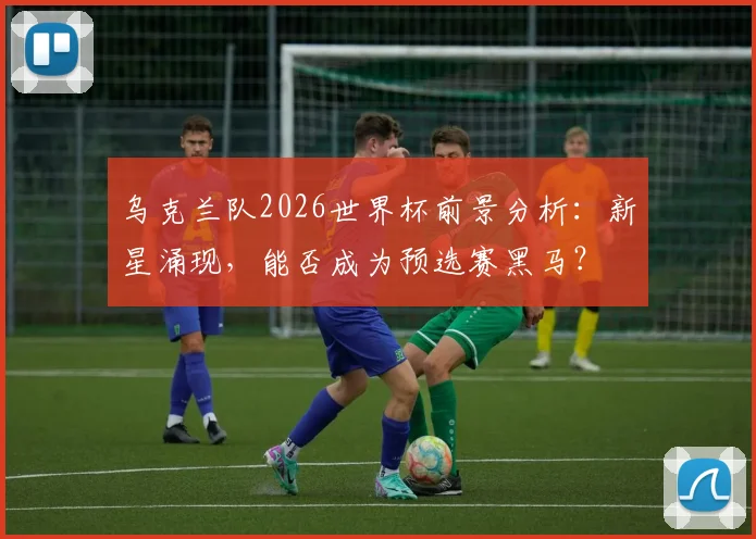 乌克兰队2026世界杯前景分析:新星涌现,能否成为预选赛黑马?