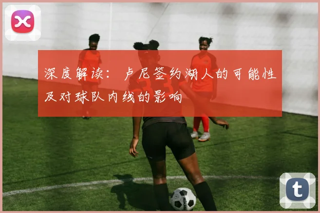 深度解读:卢尼签约湖人的可能性及对球队内线的影响